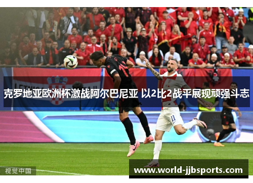 克罗地亚欧洲杯激战阿尔巴尼亚 以2比2战平展现顽强斗志