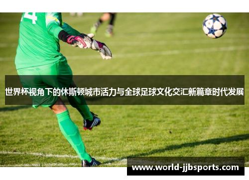世界杯视角下的休斯顿城市活力与全球足球文化交汇新篇章时代发展 世界杯视角下的休斯顿城市活力与全球足球文化交汇新篇章时代发展