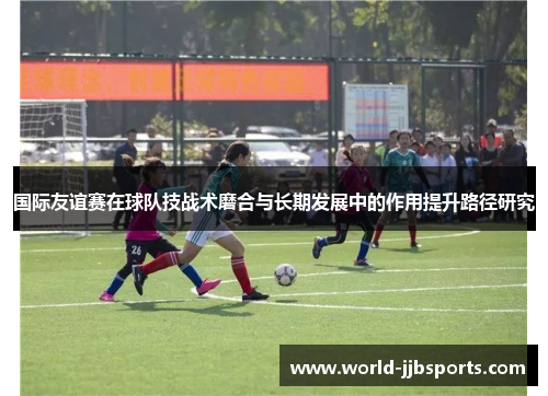 国际友谊赛在球队技战术磨合与长期发展中的作用提升路径研究 国际友谊赛在球队技战术磨合与长期发展中的作用提升路径研究