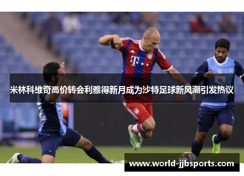 米林科维奇高价转会利雅得新月成为沙特足球新风潮引发热议