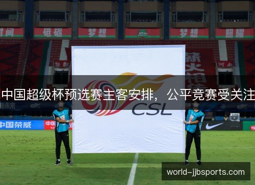 中国超级杯预选赛主客安排,公平竞赛受关注 中国超级杯预选赛主客安排,公平竞赛受关注