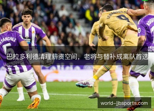 巴拉多利德清理薪资空间,老将与替补成离队首选 巴拉多利德清理薪资空间,老将与替补成离队首选